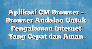 Aplikasi CM Browser – Browser Andalan Untuk Pengalaman Internet Yang Cepat dan Aman