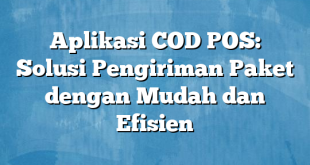 Aplikasi COD POS: Solusi Pengiriman Paket dengan Mudah dan Efisien