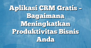 Aplikasi CRM Gratis – Bagaimana Meningkatkan Produktivitas Bisnis Anda