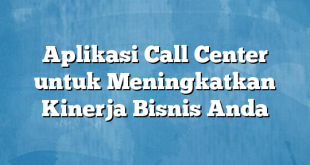 Aplikasi Call Center untuk Meningkatkan Kinerja Bisnis Anda