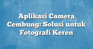 Aplikasi Camera Cembung: Solusi untuk Fotografi Keren