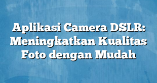 Aplikasi Camera DSLR: Meningkatkan Kualitas Foto dengan Mudah