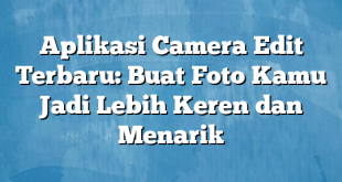 Aplikasi Camera Edit Terbaru: Buat Foto Kamu Jadi Lebih Keren dan Menarik