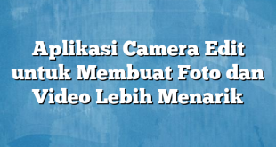 Aplikasi Camera Edit untuk Membuat Foto dan Video Lebih Menarik