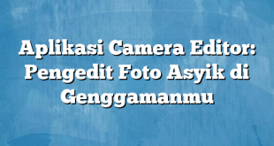 Aplikasi Camera Editor: Pengedit Foto Asyik di Genggamanmu