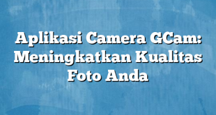 Aplikasi Camera GCam: Meningkatkan Kualitas Foto Anda