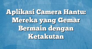 Aplikasi Camera Hantu: Mereka yang Gemar Bermain dengan Ketakutan