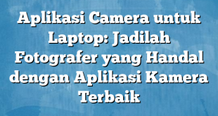 Aplikasi Camera untuk Laptop: Jadilah Fotografer yang Handal dengan Aplikasi Kamera Terbaik