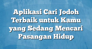 Aplikasi Cari Jodoh Terbaik untuk Kamu yang Sedang Mencari Pasangan Hidup