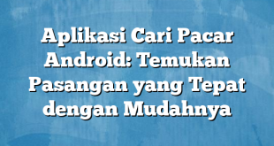 Aplikasi Cari Pacar Android: Temukan Pasangan yang Tepat dengan Mudahnya