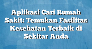 Aplikasi Cari Rumah Sakit: Temukan Fasilitas Kesehatan Terbaik di Sekitar Anda