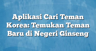 Aplikasi Cari Teman Korea: Temukan Teman Baru di Negeri Ginseng