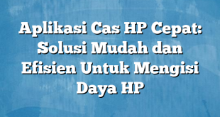 Aplikasi Cas HP Cepat: Solusi Mudah dan Efisien Untuk Mengisi Daya HP