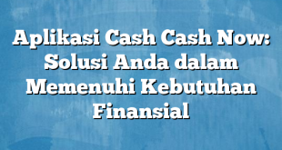 Aplikasi Cash Cash Now: Solusi Anda dalam Memenuhi Kebutuhan Finansial