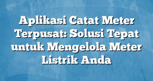 Aplikasi Catat Meter Terpusat: Solusi Tepat untuk Mengelola Meter Listrik Anda