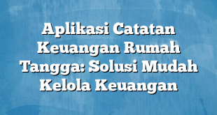 Aplikasi Catatan Keuangan Rumah Tangga: Solusi Mudah Kelola Keuangan