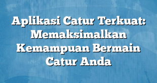 Aplikasi Catur Terkuat: Memaksimalkan Kemampuan Bermain Catur Anda