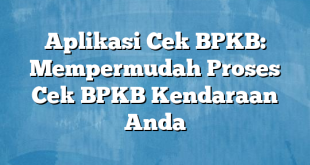 Aplikasi Cek BPKB: Mempermudah Proses Cek BPKB Kendaraan Anda