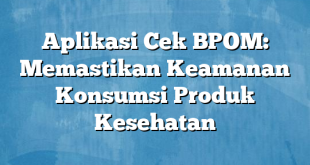 Aplikasi Cek BPOM: Memastikan Keamanan Konsumsi Produk Kesehatan