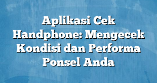 Aplikasi Cek Handphone: Mengecek Kondisi dan Performa Ponsel Anda