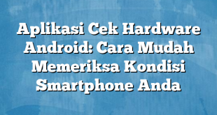 Aplikasi Cek Hardware Android: Cara Mudah Memeriksa Kondisi Smartphone Anda