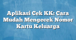 Aplikasi Cek KK: Cara Mudah Mengecek Nomor Kartu Keluarga