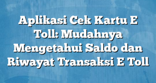 Aplikasi Cek Kartu E Toll: Mudahnya Mengetahui Saldo dan Riwayat Transaksi E Toll