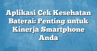 Aplikasi Cek Kesehatan Baterai: Penting untuk Kinerja Smartphone Anda