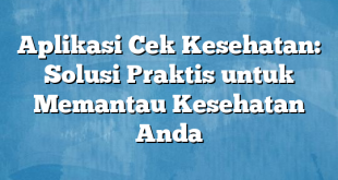 Aplikasi Cek Kesehatan: Solusi Praktis untuk Memantau Kesehatan Anda