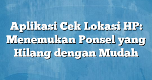 Aplikasi Cek Lokasi HP: Menemukan Ponsel yang Hilang dengan Mudah