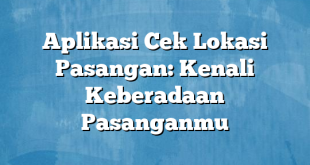 Aplikasi Cek Lokasi Pasangan: Kenali Keberadaan Pasanganmu