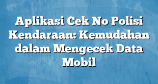 Aplikasi Cek No Polisi Kendaraan: Kemudahan dalam Mengecek Data Mobil