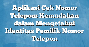 Aplikasi Cek Nomor Telepon: Kemudahan dalam Mengetahui Identitas Pemilik Nomor Telepon