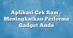 Aplikasi Cek Ram – Meningkatkan Performa Gadget Anda