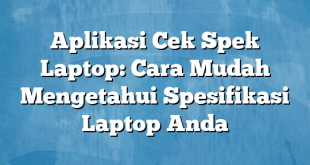 Aplikasi Cek Spek Laptop: Cara Mudah Mengetahui Spesifikasi Laptop Anda