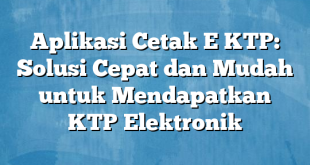 Aplikasi Cetak E KTP: Solusi Cepat dan Mudah untuk Mendapatkan KTP Elektronik