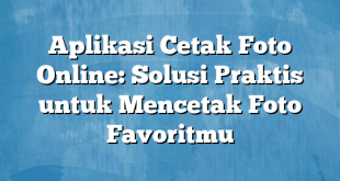 Aplikasi Cetak Foto Online: Solusi Praktis untuk Mencetak Foto Favoritmu