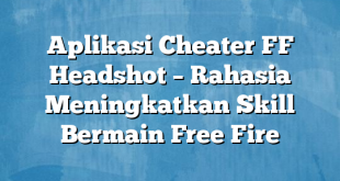 Aplikasi Cheater FF Headshot – Rahasia Meningkatkan Skill Bermain Free Fire