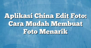 Aplikasi China Edit Foto: Cara Mudah Membuat Foto Menarik