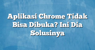 Aplikasi Chrome Tidak Bisa Dibuka? Ini Dia Solusinya