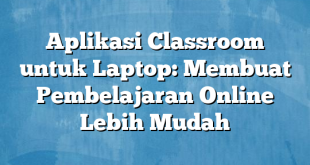 Aplikasi Classroom untuk Laptop: Membuat Pembelajaran Online Lebih Mudah