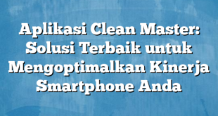 Aplikasi Clean Master: Solusi Terbaik untuk Mengoptimalkan Kinerja Smartphone Anda