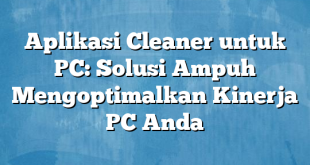 Aplikasi Cleaner untuk PC: Solusi Ampuh Mengoptimalkan Kinerja PC Anda