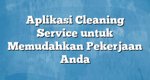 Aplikasi Cleaning Service untuk Memudahkan Pekerjaan Anda