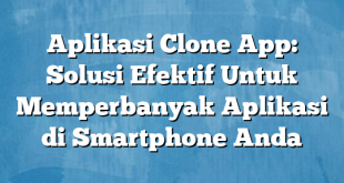 Aplikasi Clone App: Solusi Efektif Untuk Memperbanyak Aplikasi di Smartphone Anda