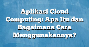 Aplikasi Cloud Computing: Apa Itu dan Bagaimana Cara Menggunakannya?