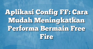 Aplikasi Config FF: Cara Mudah Meningkatkan Performa Bermain Free Fire