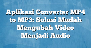 Aplikasi Converter MP4 to MP3: Solusi Mudah Mengubah Video Menjadi Audio