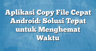 Aplikasi Copy File Cepat Android: Solusi Tepat untuk Menghemat Waktu