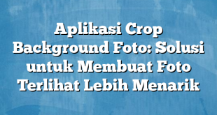 Aplikasi Crop Background Foto: Solusi untuk Membuat Foto Terlihat Lebih Menarik